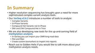In Summary
• Higher resolution sequencing has brought upon a need for more
sophisticated complex variant analysis tools.
• Our VarSeq v2.6.2 introduces a number of tools to analyze:
• Complex Variants
• In-Phase Variants
• Compound Het Variants not In-Phase
• SNV and CNV Compound Het in Trios
• We are also developing new tools for the up-and-coming field of
methylation analysis.
• In VarSeq you can import your DMR long-read data
• Plot and filter
• Create custom biomarkers to import into reports
• Reach out to Golden Helix if you would like to talk more about your
methylation analysis needs.
 