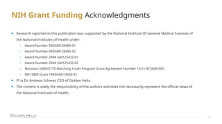 NIH Grant Funding Acknowledgments
24
• Research reported in this publication was supported by the National Institute Of General Medical Sciences of
the National Institutes of Health under:
o Award Number R43GM128485-01
o Award Number R43GM128485-02
o Award Number 2R44 GM125432-01
o Award Number 2R44 GM125432-02
o Montana SMIR/STTR Matching Funds Program Grant Agreement Number 19-51-RCSBIR-005
o NIH SBIR Grant 1R43HG013456-01
• PI is Dr. Andreas Scherer, CEO of Golden Helix.
• The content is solely the responsibility of the authors and does not necessarily represent the official views of
the National Institutes of Health.
 
