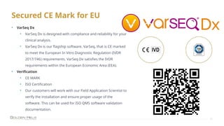 Secured CE Mark for EU
27
• VarSeq Dx
• VarSeq Dx is designed with compliance and reliability for your
clinical analysis.
• VarSeq Dx is our flagship software, VarSeq, that is CE marked
to meet the European In Vitro Diagnostic Regulation (IVDR
2017/746) requirements. VarSeq Dx satisfies the IVDR
requirements within the European Economic Area (EEA).
• Verification
• CE MARK
• ISO Certification
• Our customers will work with our Field Application Scientist to
verify the installation and ensure proper usage of the
software. This can be used for ISO QMS software validation
documentation.
 