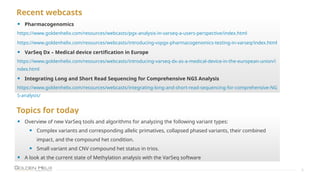 Recent webcasts
8
• Pharmacogenomics
https://www.goldenhelix.com/resources/webcasts/pgx-analysis-in-varseq-a-users-perspective/index.html
https://www.goldenhelix.com/resources/webcasts/introducing-vspgx-pharmacogenomics-testing-in-varseq/index.html
• VarSeq Dx – Medical device certification in Europe
https://www.goldenhelix.com/resources/webcasts/introducing-varseq-dx-as-a-medical-device-in-the-european-union/i
ndex.html
• Integrating Long and Short Read Sequencing for Comprehensive NGS Analysis
https://www.goldenhelix.com/resources/webcasts/integrating-long-and-short-read-sequencing-for-comprehensive-NG
S-analysis/
Topics for today
• Overview of new VarSeq tools and algorithms for analyzing the following variant types:
• Complex variants and corresponding allelic primatives, collapsed phased variants, their combined
impact, and the compound het condition.
• Small variant and CNV compound het status in trios.
• A look at the current state of Methylation analysis with the VarSeq software
 