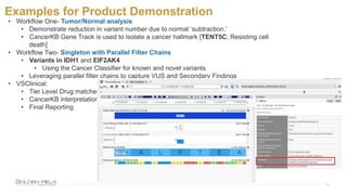 Examples for Product Demonstration
18
• Workflow One- Tumor/Normal analysis
• Demonstrate reduction in variant number due to normal ‘subtraction.’
• CancerKB Gene Track is used to isolate a cancer hallmark [TENT5C; Resisting cell
death]
• Workflow Two- Singleton with Parallel Filter Chains
• Variants in IDH1 and EIF2AK4
• Using the Cancer Classifier for known and novel variants.
• Leveraging parallel filter chains to capture VUS and Secondary Findings
• VSClinical:
• Tier Level Drug matches
• CancerKB interpretation
• Final Reporting
 