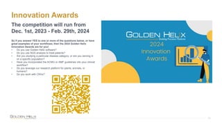 Innovation Awards
23
The competition will run from
Dec. 1st, 2023 - Feb. 29th, 2024
So if you answer YES to one or more of the questions below, or have
great examples of your workflows, then the 2024 Golden Helix
Innovation Awards are for you!
• Do you use Golden Helix software?
• Do you use NGS analysis to treat patients?
• Are you studying a particular disease category, or are you zeroing in
on a specific population?
• Have you incorporated the ACMG or AMP guidelines into your clinical
workflow?
• Do you leverage our research platform for plants, animals, or
humans?
• Do you work with CNVs?
 