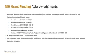 NIH Grant Funding Acknowledgments
4
• Research reported in this publication was supported by the National Institute Of General Medical Sciences of the
National Institutes of Health under:
o Award Number R43GM128485-01
o Award Number R43GM128485-02
o Award Number 2R44 GM125432-01
o Award Number 2R44 GM125432-02
o Award Number 1R43HG013456-01
o Montana SMIR/STTR Matching Funds Program Grant Agreement Number 19-51-RCSBIR-005
• PI is Dr. Andreas Scherer, CEO of Golden Helix.
• The content is solely the responsibility of the authors and does not necessarily represent the official views of the National
Institutes of Health.
 