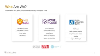 Who Are We?
5
Golden Helix is a global bioinformatics company founded in 1998
Filtering and Annotation
ACMG & AMP Guidelines
Clinical Reports
CNV Analysis
CNV Analysis
GWAS | Genomic Prediction
Large-N Population Studies
RNA-Seq
Large-N CNV-Analysis
Variant Warehouse
Centralized Annotations
Hosted Reports
Sharing and Integration
Pipeline: Run Workflows
 