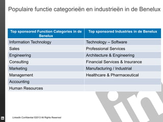 Populaire functie categorieën en industrieën in de Benelux

Top sponsored Function Categories in de
Benelux

Top sponsored Industries in de Benelux

Information Technology

Technology – Software

Sales

Professional Services

Engineering

Architecture & Engineering

Consulting

Financial Services & Insurance

Marketing

Manufacturing / Industrial

Management

Healthcare & Pharmaceutical

Accounting
Human Resources

LinkedIn Confidential ©2013 All Rights Reserved

 