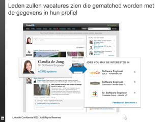 Leden zullen vacatures zien die gematched worden met
de gegevens in hun profiel

Claudia de Jong

JOBS YOU MAY BE INTERESTED IN

Sr. Software Engineer
ACME systems

Software Engineer

x

xyzCo – Amsterdam, NH

x

Software Engineer
Commona – Almere-Stad, FL

Sr. Software Engineer

x

Crosswise Group – Utrecht, UT

Feedback I See more »

LinkedIn Confidential ©2013 All Rights Reserved

6

 