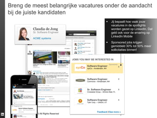 Breng de meest belangrijke vacatures onder de aandacht
bij de juiste kandidaten


Jij bepaalt hoe vaak jouw
vacatures in de spotlights
worden gezet op LinkedIn. Dat
geld ook voor de ervaring op
LinkedIn Mobile



Sponsored jobs krijgen
gemiddeld 30% tot 50% meer
sollicitaties binnen!

Claudia de Jong
Sr. Software Engineer
ACME systems

JOBS YOU MAY BE INTERESTED IN
Software Engineer

Sponsored

xyzCo – Amsterdam, NH

Software Engineer

x

x

Commona – Amsterdam, NH

Sr. Software Engineer

Erin Nicholas

x

Crosswise Group – Almere-Stad, FL
xyzCo posted a job you might be interested in:

xyzCo

Software Engineer

·

Sponsored

San Francisco Bay Area · xyzCo, a leading software company, is looking for a software engineer
to join our team. Working closely with our monetization efforts, responsibilities would include

Software Engineer

x

Tyler Corp. – Utrecht, UT

View Job · More jobs at xyzCo · 9h ago

Senior Software Engineer

xyzCo

xyzCo · San Francisco Bay Area
Sponsored

LinkedIn Confidential ©2013 All Rights Reserved
Kelly Gilbert

Feedback I See more »

7

 
