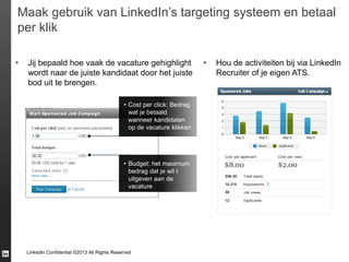 Maak gebruik van LinkedIn’s targeting systeem en betaal
per klik


Jij bepaald hoe vaak de vacature gehighlight
wordt naar de juiste kandidaat door het juiste
bod uit te brengen.
• Cost per click: Bedrag
wat je betaald
wanneer kandidaten
op de vacature klikken

• Budget: het maximum
bedrag dat je wil t
uitgeven aan de
vacature

LinkedIn Confidential ©2013 All Rights Reserved



Hou de activiteiten bij via LinkedIn
Recruiter of je eigen ATS.

 