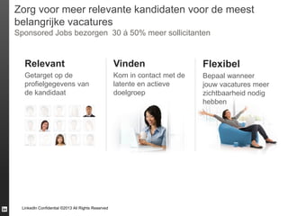 Zorg voor meer relevante kandidaten voor de meest
belangrijke vacatures
Sponsored Jobs bezorgen 30 á 50% meer sollicitanten

Relevant

Vinden

Flexibel

Getarget op de
profielgegevens van
de kandidaat

Kom in contact met de
latente en actieve
doelgroep

Bepaal wanneer
jouw vacatures meer
zichtbaarheid nodig
hebben

LinkedIn Confidential ©2013 All Rights Reserved

 