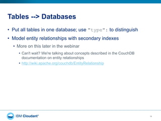 Tables --> Databases
16
• Put all tables in one database; use "type": to distinguish
• Model entity relationships with secondary indexes
• More on this later in the webinar
• Can't wait? We're talking about concepts described in the CouchDB
documentation on entity relationships
• http://wiki.apache.org/couchdb/EntityRelationship
 