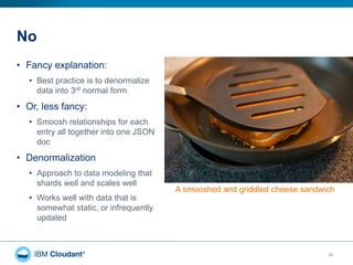 No
• Fancy explanation:
• Best practice is to denormalize
data into 3rd normal form
• Or, less fancy:
• Smoosh relationships for each
entry all together into one JSON
doc
• Denormalization
• Approach to data modeling that
shards well and scales well
• Works well with data that is
somewhat static, or infrequently
updated
23
A smooshed and griddled cheese sandwich
 
