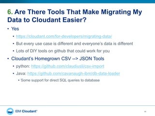 6. Are There Tools That Make Migrating My
Data to Cloudant Easier?
46
• Yes
• https://cloudant.com/for-developers/migrating-data/
• But every use case is different and everyone’s data is different
• Lots of DIY tools on github that could work for you
• Cloudant’s Homegrown CSV --> JSON Tools
• python: https://github.com/claudiusli/csv-import
• Java: https://github.com/cavanaugh-ibm/db-data-loader
• Some support for direct SQL queries to database
 