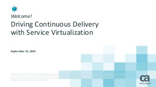 Welcome!
Driving Continuous Delivery
with Service Virtualization
September 21, 2016
© 2016 CA. ALL RIGHTS RESERVED. ALL TRADEMARKS, TRADE NAMES, SERVICE MARKS AND LOGOS REFERENCED HEREIN BELONG TO THEIR RESPECTIVE COMPANIES.
NO UNAUTHORIZED USE, COPYING OR DISTRIBUTION PERMITTED. PLEASE NOTE THAT THIS PRESENTATION IS FOR YOUR INFORMATIONAL PURPOSES ONLY DOES NOT
SERVE AS ANY TECHNICAL USER GUIDES OR DOCUMENTATION. THERE IS NO DIRECT OR INDIRECT WARRANTY PROVIDED PERTAINING THE PRODUCTS AND ACTUAL
USE MAY VARY FROM THE ILLUSTRATIONS PROVIDED.
 