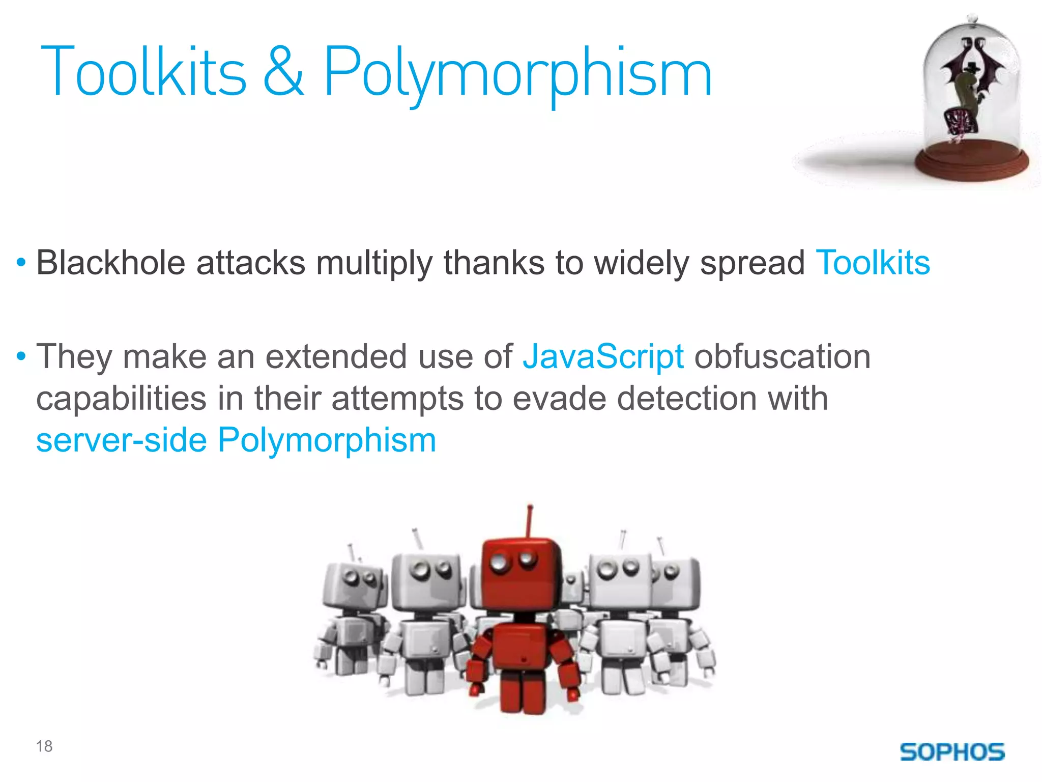 Toolkits & Polymorphism

• Blackhole attacks multiply thanks to widely spread Toolkits

• They make an extended use of JavaScript obfuscation
  capabilities in their attempts to evade detection with
  server-side Polymorphism




 18
 