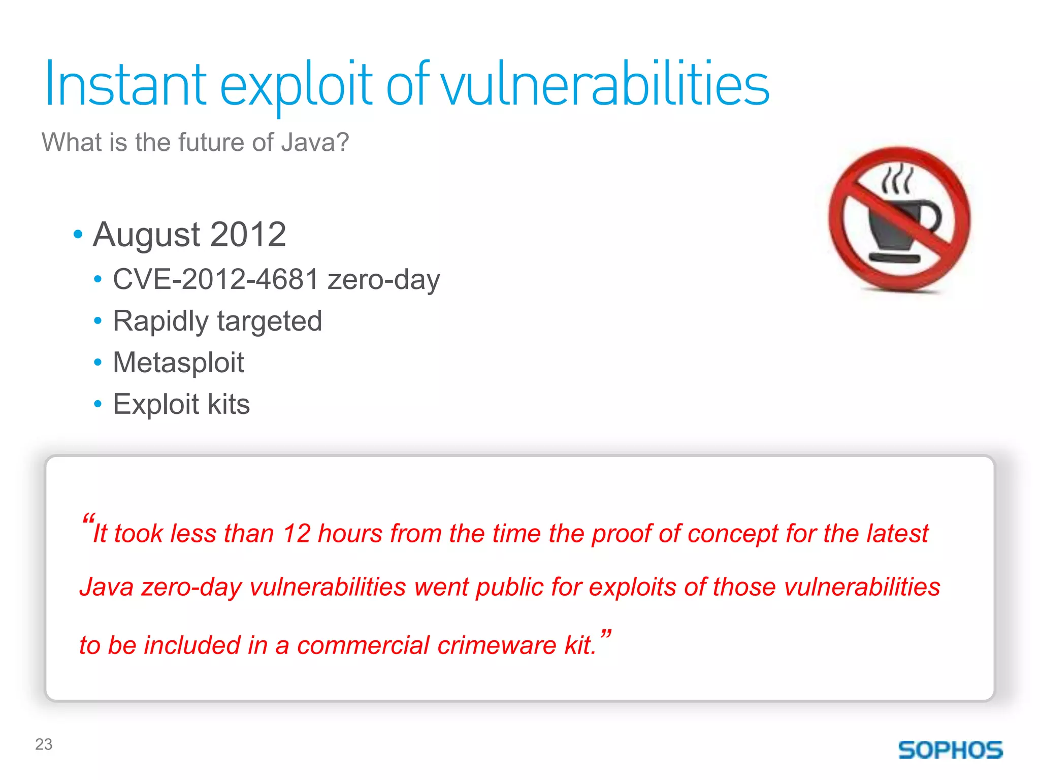 Instant exploit of vulnerabilities
What is the future of Java?


     • August 2012
      •   CVE-2012-4681 zero-day
      •   Rapidly targeted
      •   Metasploit
      •   Exploit kits



     “It took less than 12 hours from the time the proof of concept for the latest
     Java zero-day vulnerabilities went public for exploits of those vulnerabilities

     to be included in a commercial crimeware kit.”


23
 