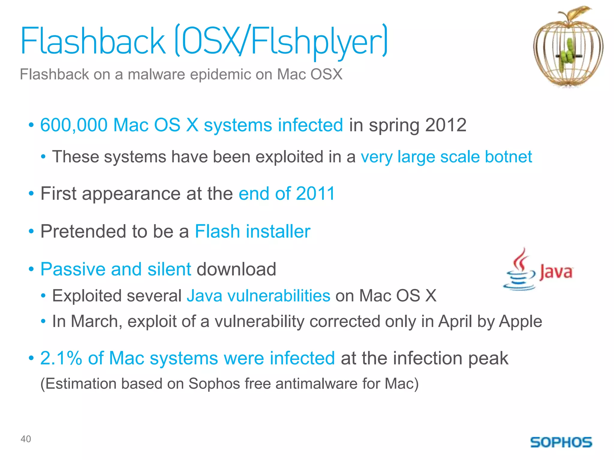 Flashback (OSX/Flshplyer)
Flashback on a malware epidemic on Mac OSX


 • 600,000 Mac OS X systems infected in spring 2012
     • These systems have been exploited in a very large scale botnet

 • First appearance at the end of 2011

 • Pretended to be a Flash installer

 • Passive and silent download
     • Exploited several Java vulnerabilities on Mac OS X
     • In March, exploit of a vulnerability corrected only in April by Apple

 • 2.1% of Mac systems were infected at the infection peak
     (Estimation based on Sophos free antimalware for Mac)


40
 