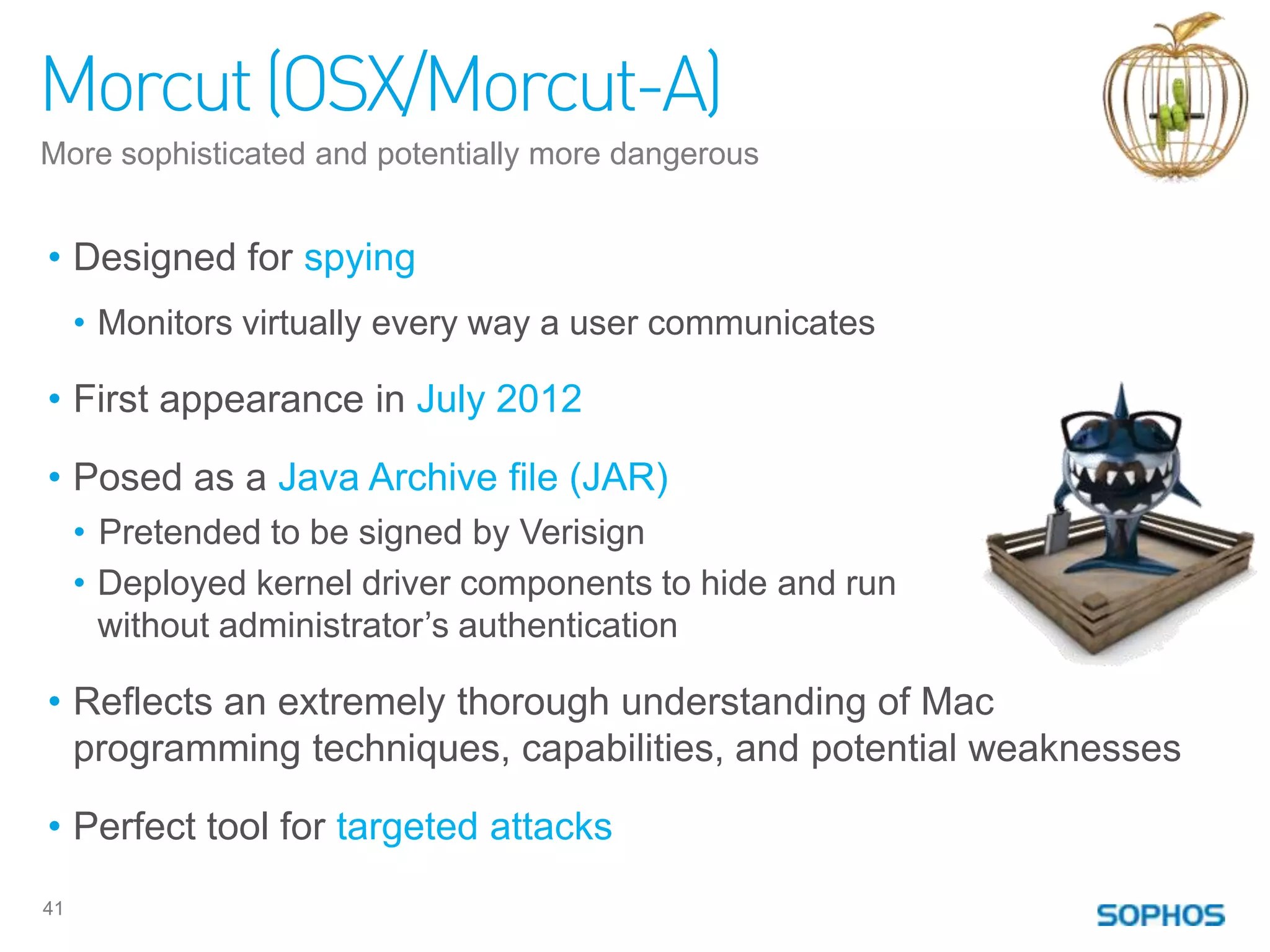 Morcut (OSX/Morcut-A)
More sophisticated and potentially more dangerous


• Designed for spying
     • Monitors virtually every way a user communicates

• First appearance in July 2012

• Posed as a Java Archive file (JAR)
     • Pretended to be signed by Verisign
     • Deployed kernel driver components to hide and run
       without administrator‟s authentication

• Reflects an extremely thorough understanding of Mac
  programming techniques, capabilities, and potential weaknesses

• Perfect tool for targeted attacks
41
 