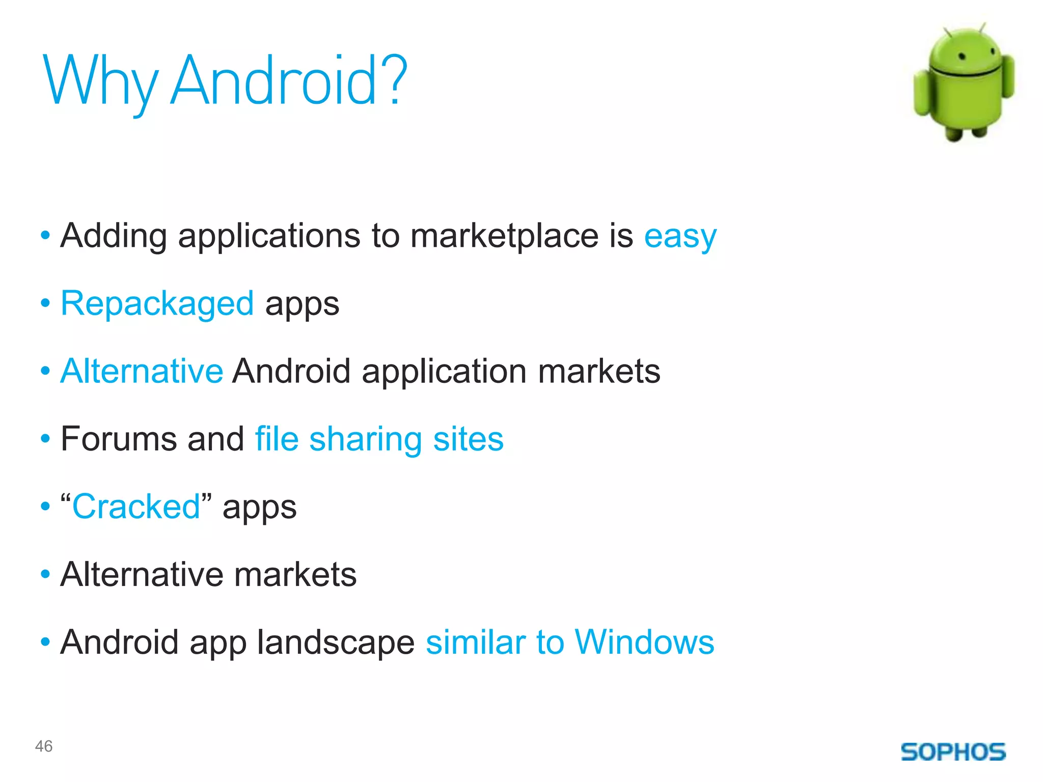 Why Android?

• Adding applications to marketplace is easy
• Repackaged apps
• Alternative Android application markets
• Forums and file sharing sites
• “Cracked” apps
• Alternative markets
• Android app landscape similar to Windows

46
 