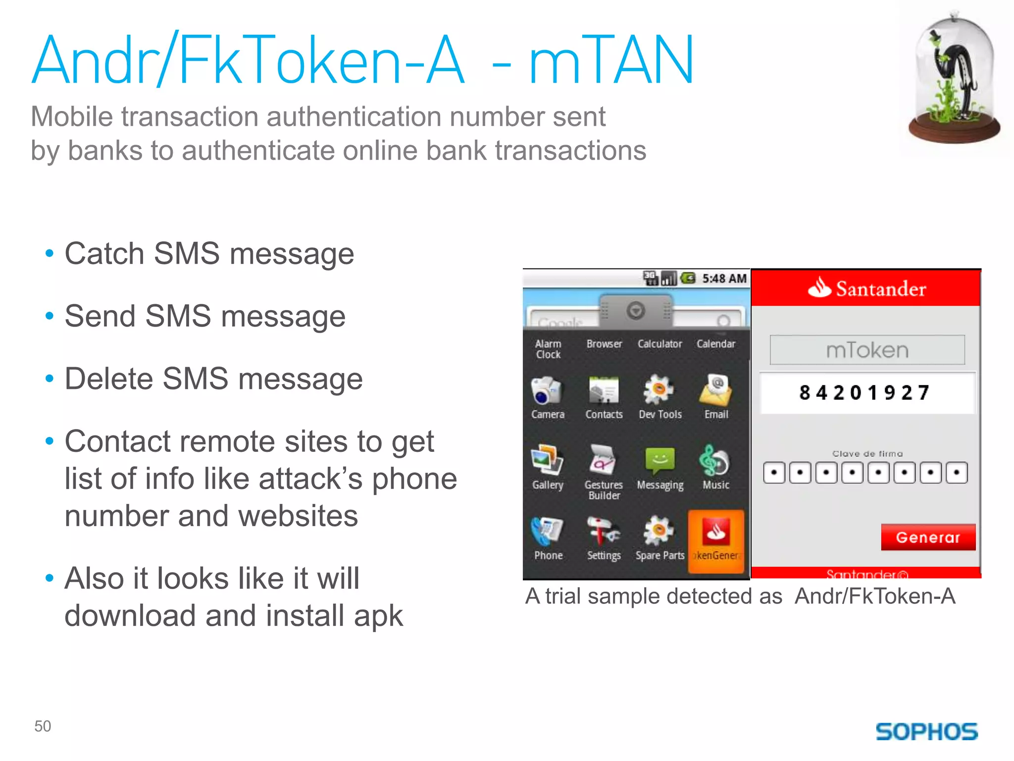 Andr/FkToken-A - mTAN
Mobile transaction authentication number sent
by banks to authenticate online bank transactions


 • Catch SMS message

 • Send SMS message

 • Delete SMS message

 • Contact remote sites to get
   list of info like attack‟s phone
   number and websites

 • Also it looks like it will          A trial sample detected as Andr/FkToken-A
   download and install apk


50
 