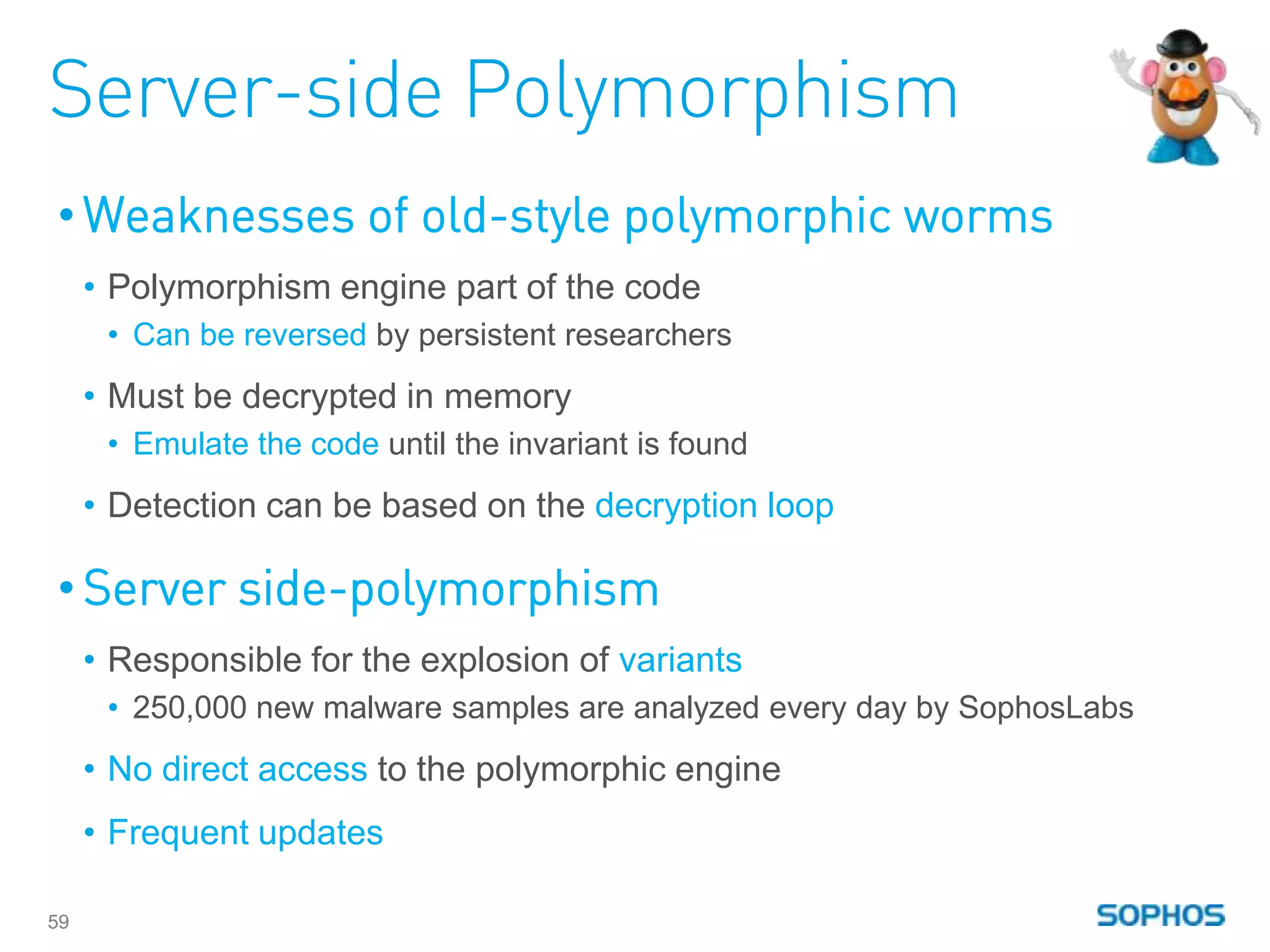Server-side Polymorphism
• Weaknesses of old-style polymorphic worms
     • Polymorphism engine part of the code
      • Can be reversed by persistent researchers
     • Must be decrypted in memory
      • Emulate the code until the invariant is found
     • Detection can be based on the decryption loop

• Server side-polymorphism
     • Responsible for the explosion of variants
      • 250,000 new malware samples are analyzed every day by SophosLabs
     • No direct access to the polymorphic engine
     • Frequent updates

59
 