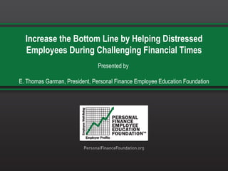 Increase the Bottom Line by Helping Distressed Employees During Challenging Financial Times Presented by  E. Thomas Garman, President, Personal Finance Employee Education Foundation 