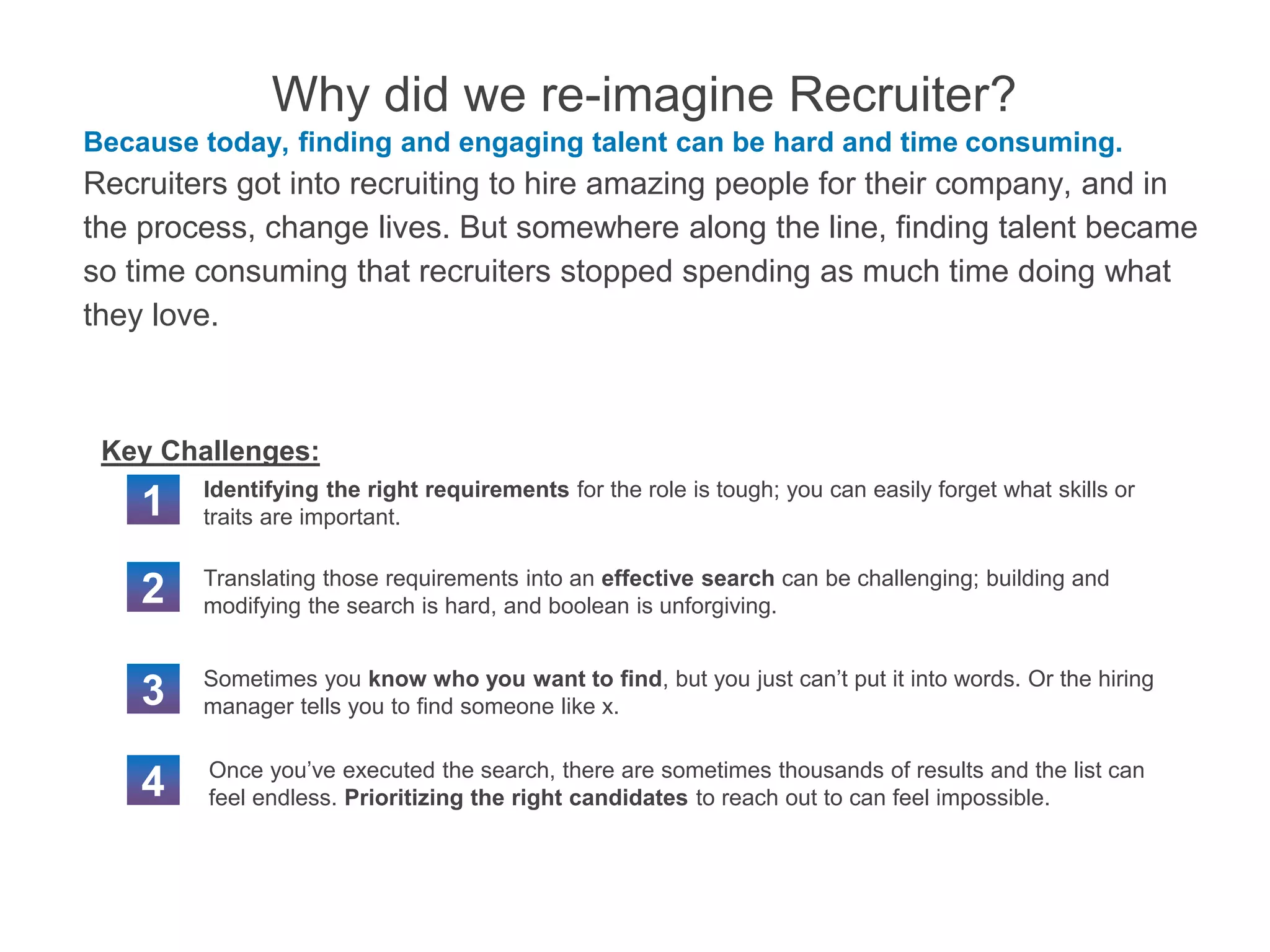 Why did we re-imagine Recruiter?
Because today, finding and engaging talent can be hard and time consuming.
Recruiters got into recruiting to hire amazing people for their company, and in
the process, change lives. But somewhere along the line, finding talent became
so time consuming that recruiters stopped spending as much time doing what
they love.
1
2
4
Identifying the right requirements for the role is tough; you can easily forget what skills or
traits are important.
Translating those requirements into an effective search can be challenging; building and
modifying the search is hard, and boolean is unforgiving.
Once you’ve executed the search, there are sometimes thousands of results and the list can
feel endless. Prioritizing the right candidates to reach out to can feel impossible.
3 Sometimes you know who you want to find, but you just can’t put it into words. Or the hiring
manager tells you to find someone like x.
Key Challenges:
 