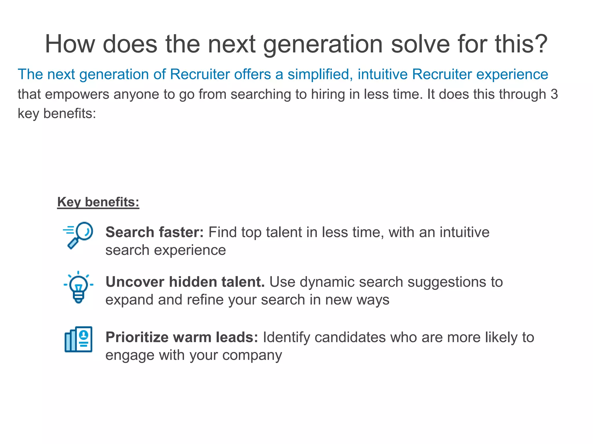 How does the next generation solve for this?
The next generation of Recruiter offers a simplified, intuitive Recruiter experience
that empowers anyone to go from searching to hiring in less time. It does this through 3
key benefits:
Search faster: Find top talent in less time, with an intuitive
search experience
Uncover hidden talent. Use dynamic search suggestions to
expand and refine your search in new ways
Prioritize warm leads: Identify candidates who are more likely to
engage with your company
Key benefits:
 