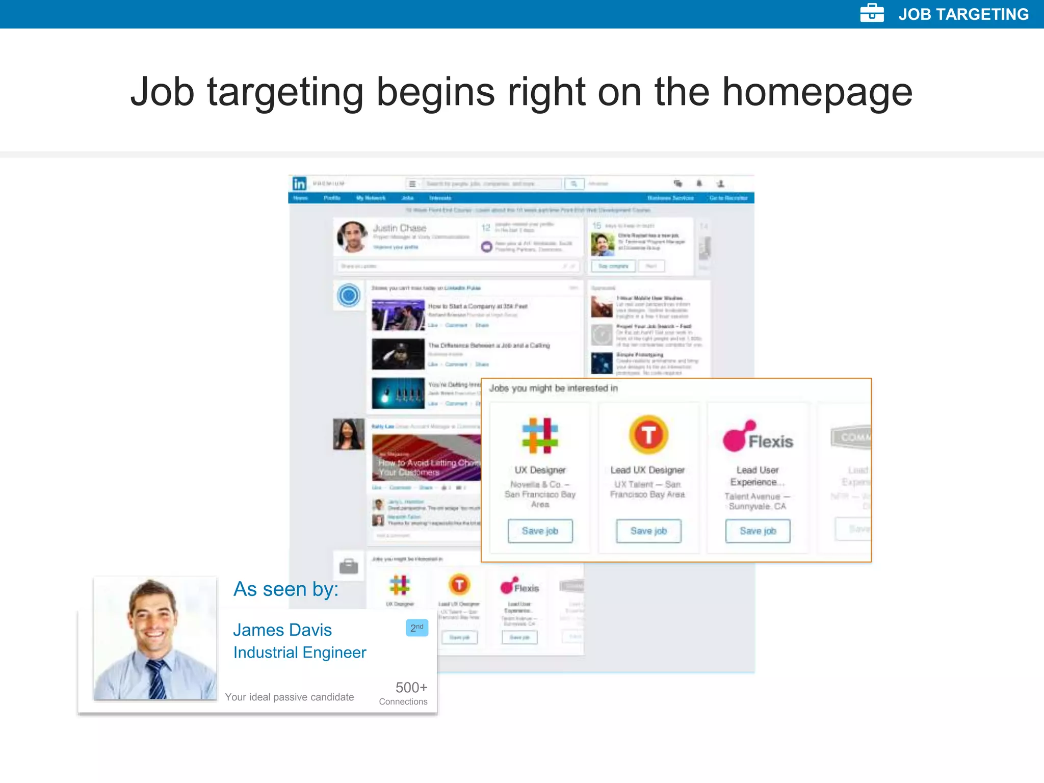 Job targeting begins right on the homepage
Industrial Engineer
3V SIGMA S.p.a.
Industrial Engineer
3V SIGMA S.p.a.
Industrial Engineer
3V SIGMA S.p.a.
JOB TARGETING
James Davis
500+
Connections
2nd
Industrial Engineer
As seen by:
Your ideal passive candidate
 