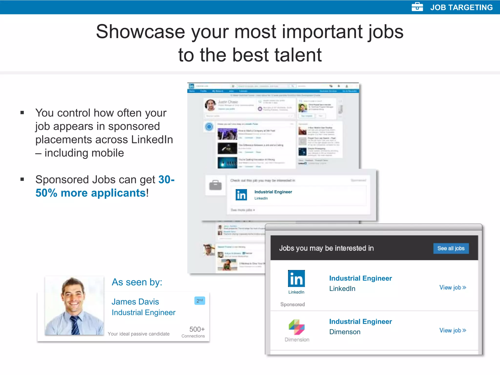 Showcase your most important jobs
to the best talent
 You control how often your
job appears in sponsored
placements across LinkedIn
– including mobile
 Sponsored Jobs can get 30-
50% more applicants!
LinkedIn
LinkedIn
Industrial Engineer
LinkedIn
Industrial Engineer
Dimenson
Industrial Engineer
JOB TARGETING
James Davis
500+
Connections
2nd
Industrial Engineer
As seen by:
Your ideal passive candidate
 