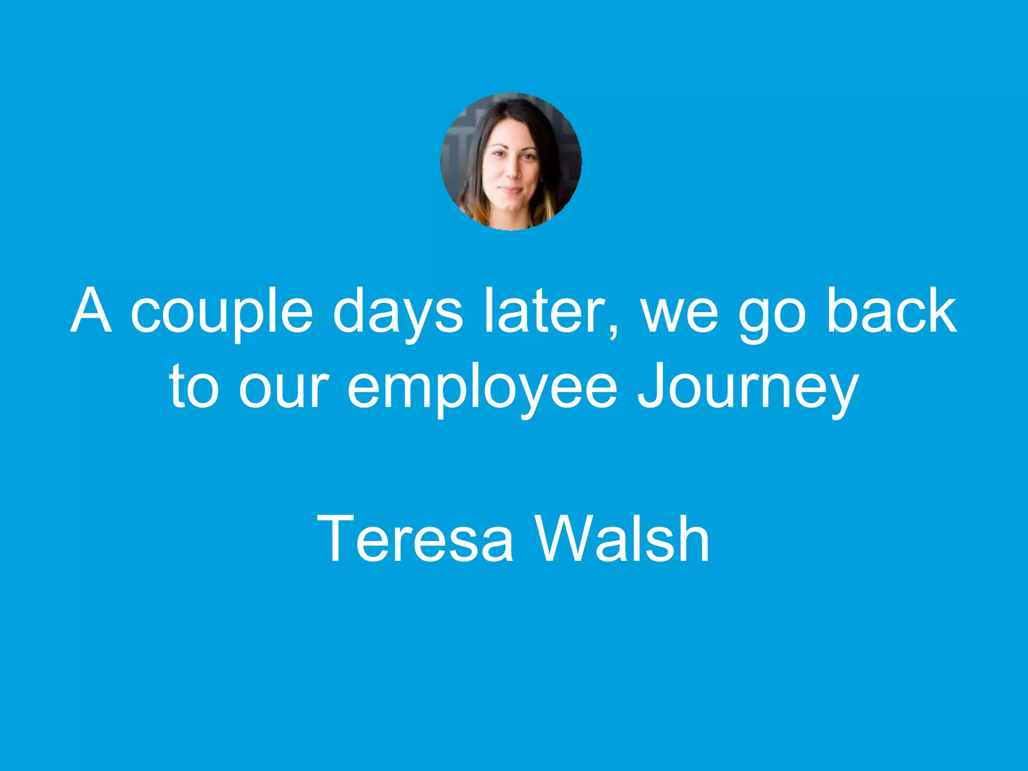 A couple days later, we go back
to our employee Journey
Teresa Walsh
 