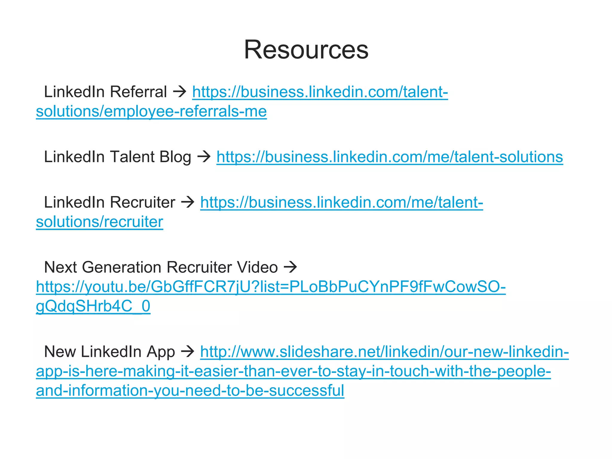 Resources
LinkedIn Referral  https://business.linkedin.com/talent-
solutions/employee-referrals-me
LinkedIn Talent Blog  https://business.linkedin.com/me/talent-solutions
LinkedIn Recruiter  https://business.linkedin.com/me/talent-
solutions/recruiter
Next Generation Recruiter Video 
https://youtu.be/GbGffFCR7jU?list=PLoBbPuCYnPF9fFwCowSO-
gQdqSHrb4C_0
New LinkedIn App  http://www.slideshare.net/linkedin/our-new-linkedin-
app-is-here-making-it-easier-than-ever-to-stay-in-touch-with-the-people-
and-information-you-need-to-be-successful
 