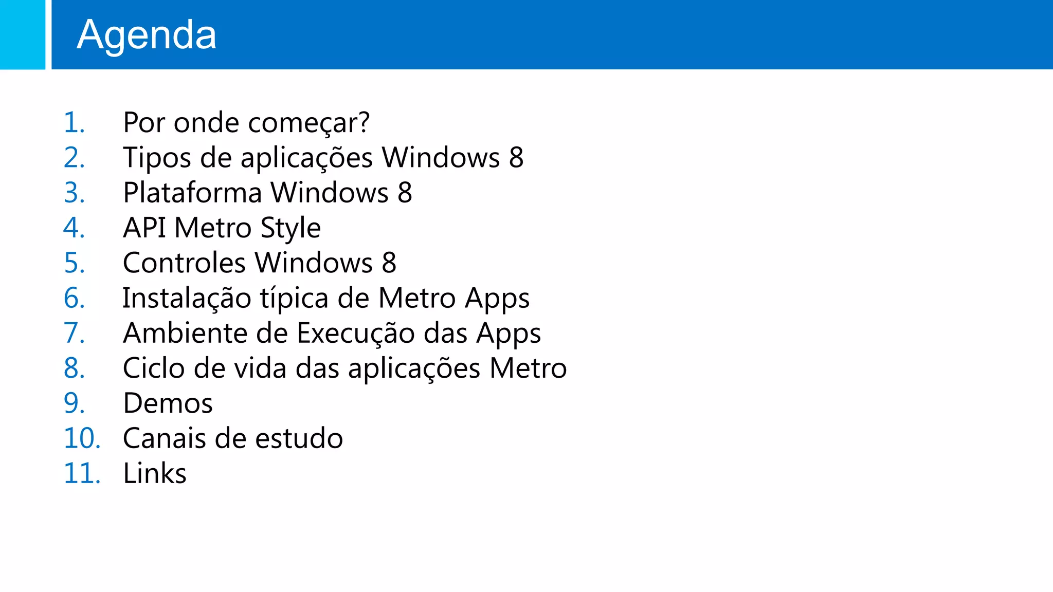 Agenda

1.    Por onde começar?
2.    Tipos de aplicações Windows 8
3.    Plataforma Windows 8
4.    API Metro Style
5.    Controles Windows 8
6.    Instalação típica de Metro Apps
7.    Ambiente de Execução das Apps
8.    Ciclo de vida das aplicações Metro
9.    Demos
10.   Canais de estudo
11.   Links
 