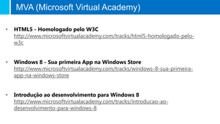 MVA (Microsoft Virtual Academy)

•   HTML5 - Homologado pelo W3C
    http://www.microsoftvirtualacademy.com/tracks/html5-homologado-pelo-
    w3c


•   Windows 8 - Sua primeira App na Windows Store
    http://www.microsoftvirtualacademy.com/tracks/windows-8-sua-primeira-
    app-na-windows-store


•   Introdução ao desenvolvimento para Windows 8
    http://www.microsoftvirtualacademy.com/tracks/introducao-ao-
    desenvolvimento-para-windows-8
 
