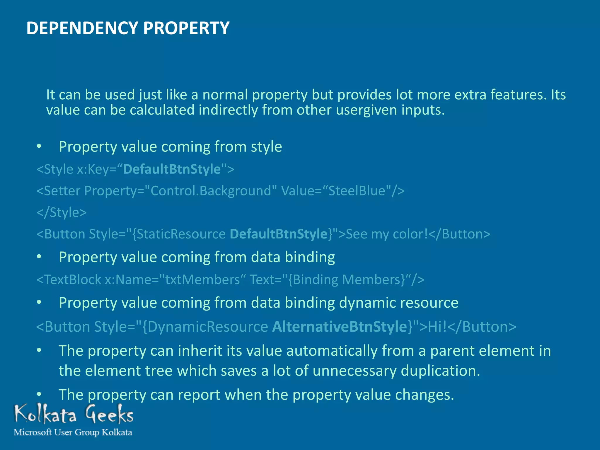 DEPENDENCY PROPERTY


 It can be used just like a normal property but provides lot more extra features. Its
 value can be calculated indirectly from other usergiven inputs.

• Property value coming from style
<Style x:Key=“DefaultBtnStyle">
<Setter Property="Control.Background" Value=“SteelBlue"/>
</Style>
<Button Style="{StaticResource DefaultBtnStyle}">See my color!</Button>
• Property value coming from data binding
<TextBlock x:Name="txtMembers“ Text="{Binding Members}“/>
• Property value coming from data binding dynamic resource
<Button Style="{DynamicResource AlternativeBtnStyle}">Hi!</Button>
• The property can inherit its value automatically from a parent element in
   the element tree which saves a lot of unnecessary duplication.
• The property can report when the property value changes.
 