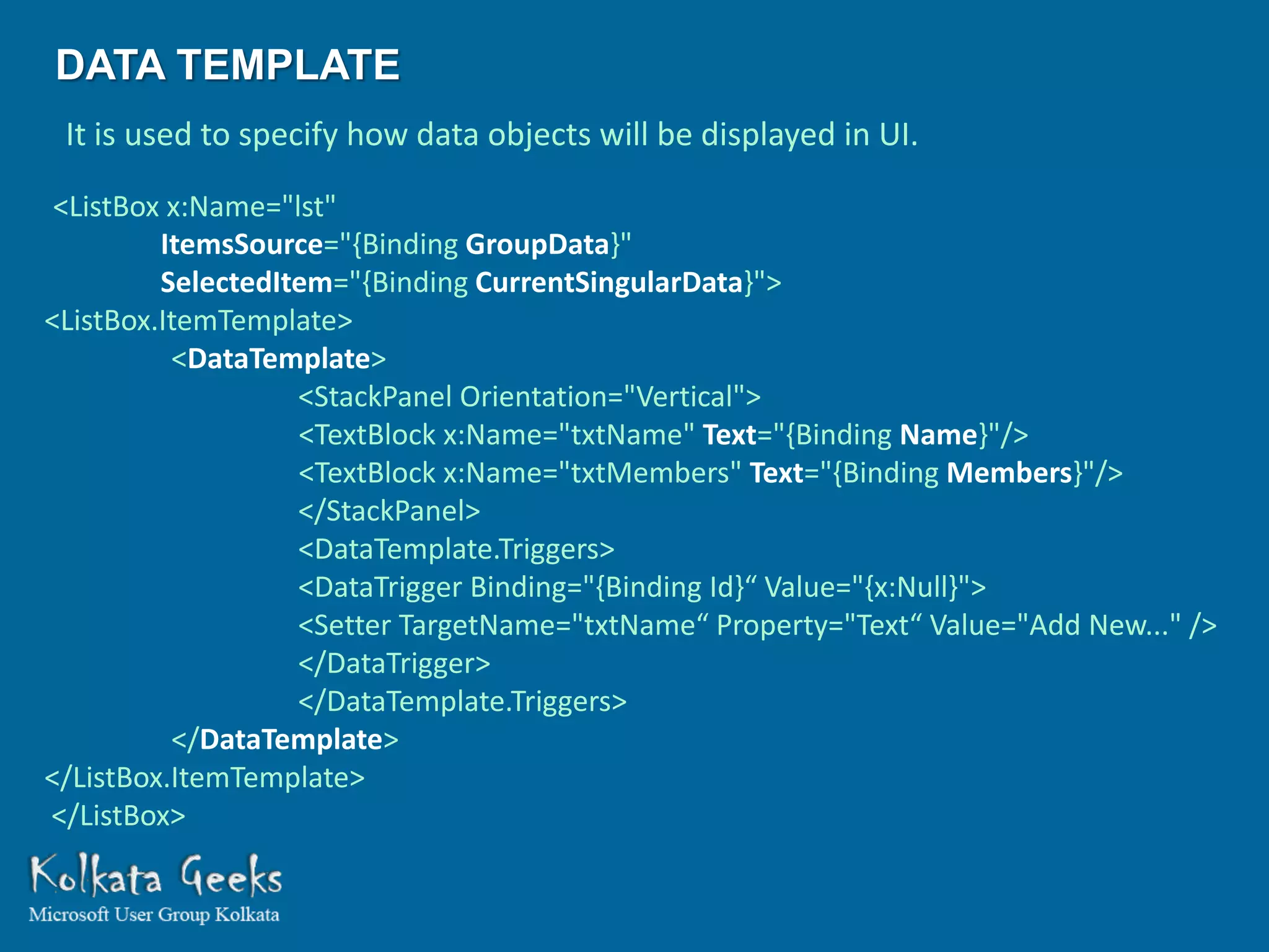 DATA TEMPLATE
 It is used to specify how data objects will be displayed in UI.

 <ListBox x:Name="lst"
         ItemsSource="{Binding GroupData}"
         SelectedItem="{Binding CurrentSingularData}">
<ListBox.ItemTemplate>
          <DataTemplate>
                   <StackPanel Orientation="Vertical">
                   <TextBlock x:Name="txtName" Text="{Binding Name}"/>
                   <TextBlock x:Name="txtMembers" Text="{Binding Members}"/>
                   </StackPanel>
                   <DataTemplate.Triggers>
                   <DataTrigger Binding="{Binding Id}“ Value="{x:Null}">
                   <Setter TargetName="txtName“ Property="Text“ Value="Add New..." />
                   </DataTrigger>
                   </DataTemplate.Triggers>
          </DataTemplate>
</ListBox.ItemTemplate>
</ListBox>
 
