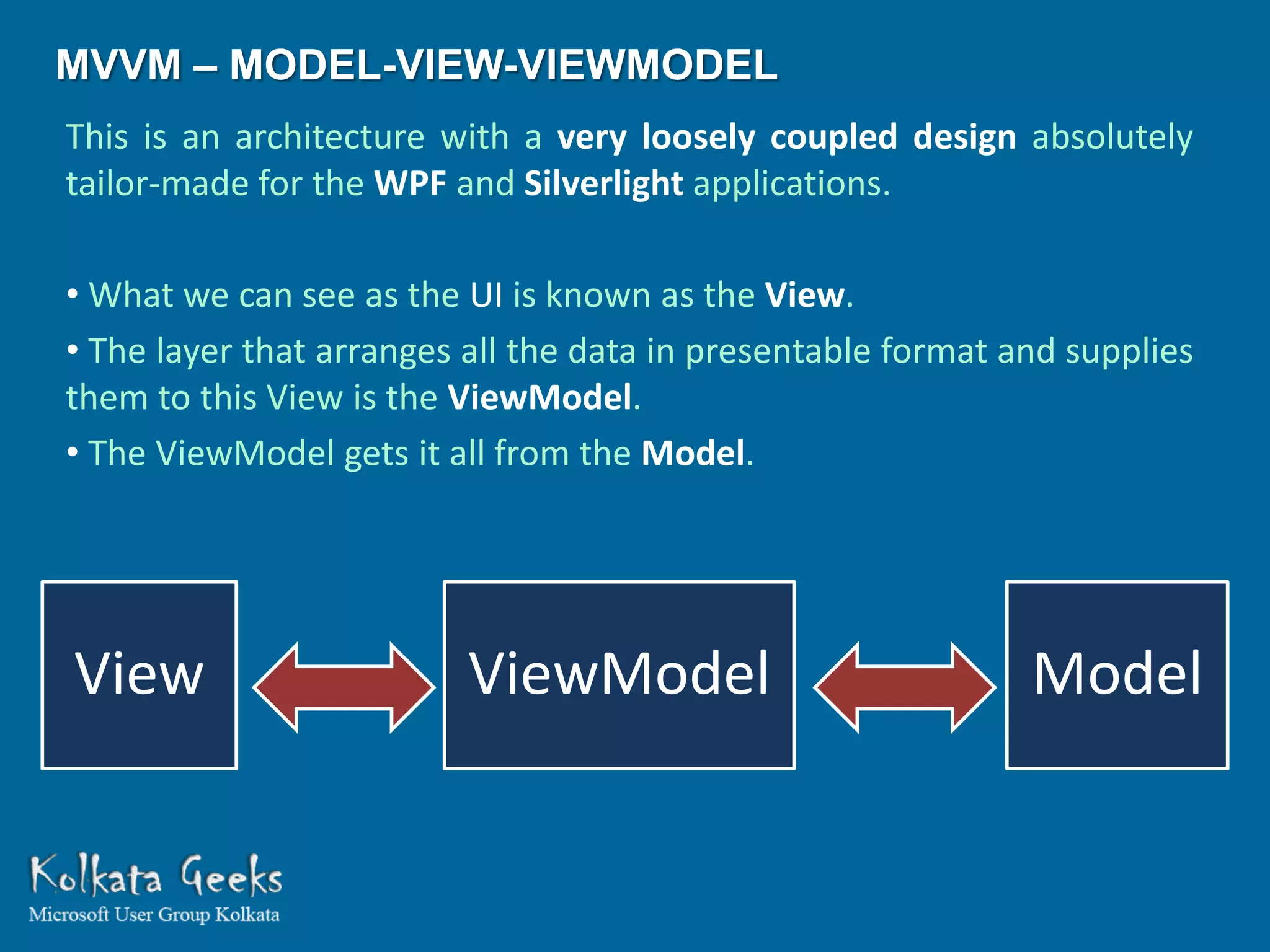 MVVM – MODEL-VIEW-VIEWMODEL
This is an architecture with a very loosely coupled design absolutely
tailor-made for the WPF and Silverlight applications.

• What we can see as the UI is known as the View.
• The layer that arranges all the data in presentable format and supplies
them to this View is the ViewModel.
• The ViewModel gets it all from the Model.




View                      ViewModel                           Model
 