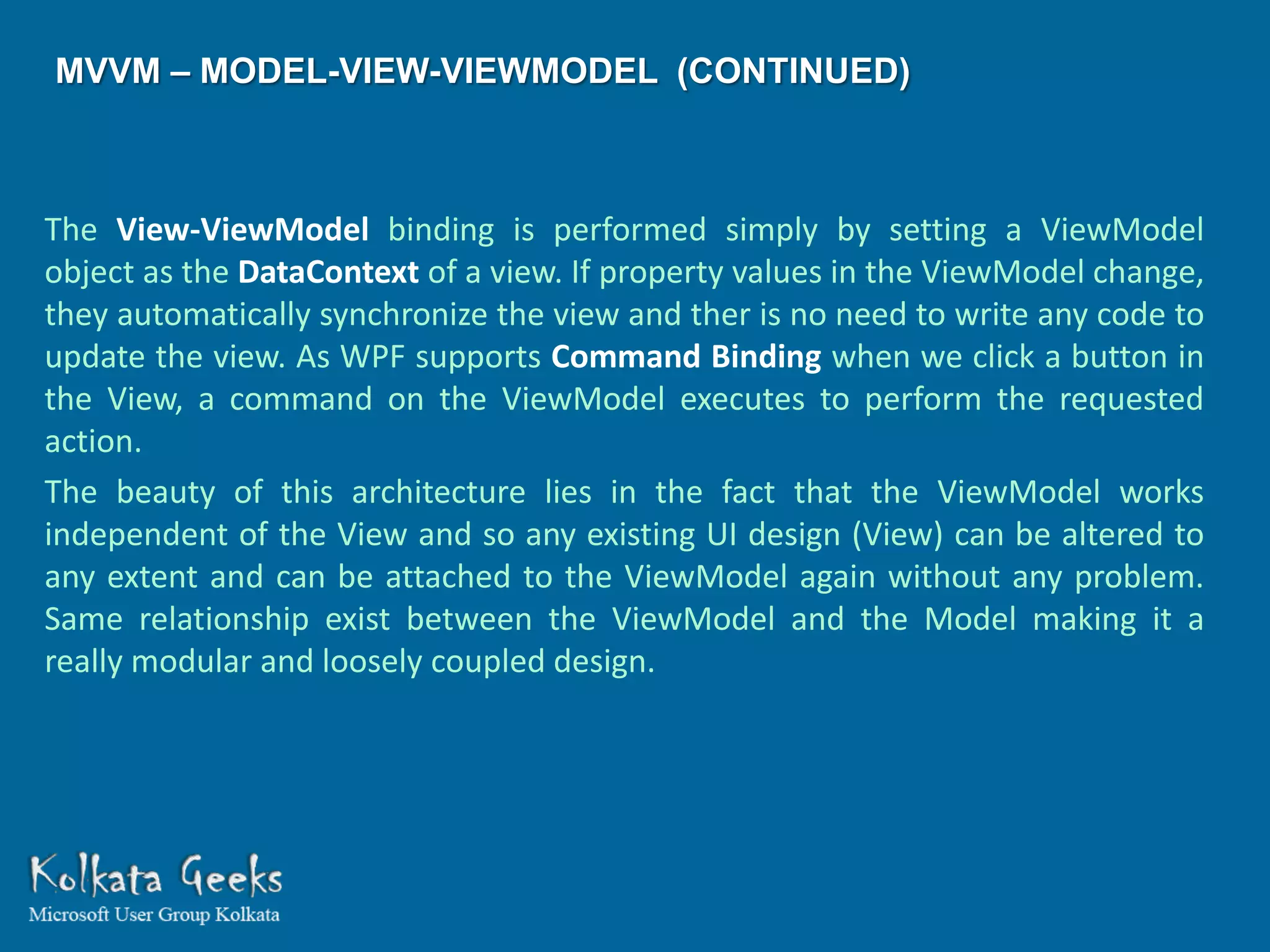 MVVM – MODEL-VIEW-VIEWMODEL (CONTINUED)



The View-ViewModel binding is performed simply by setting a ViewModel
object as the DataContext of a view. If property values in the ViewModel change,
they automatically synchronize the view and ther is no need to write any code to
update the view. As WPF supports Command Binding when we click a button in
the View, a command on the ViewModel executes to perform the requested
action.
The beauty of this architecture lies in the fact that the ViewModel works
independent of the View and so any existing UI design (View) can be altered to
any extent and can be attached to the ViewModel again without any problem.
Same relationship exist between the ViewModel and the Model making it a
really modular and loosely coupled design.
 