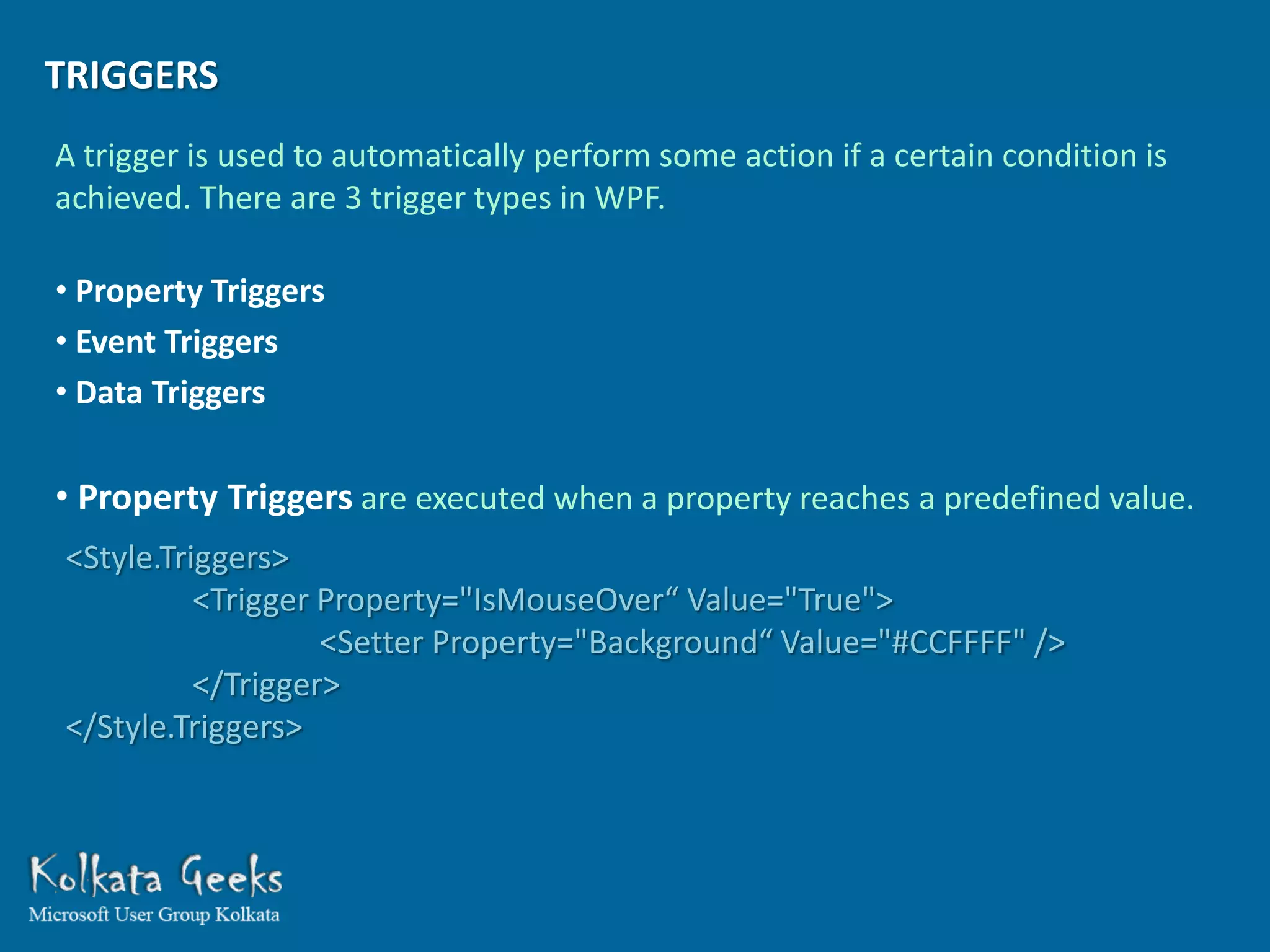 TRIGGERS
A trigger is used to automatically perform some action if a certain condition is
achieved. There are 3 trigger types in WPF.

• Property Triggers
• Event Triggers
• Data Triggers

• Property Triggers are executed when a property reaches a predefined value.
<Style.Triggers>
          <Trigger Property="IsMouseOver“ Value="True">
                   <Setter Property="Background“ Value="#CCFFFF" />
          </Trigger>
</Style.Triggers>
 