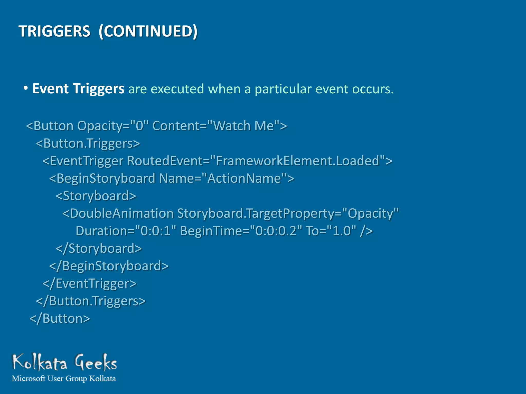 TRIGGERS (CONTINUED)


• Event Triggers are executed when a particular event occurs.

<Button Opacity="0" Content="Watch Me">
 <Button.Triggers>
  <EventTrigger RoutedEvent="FrameworkElement.Loaded">
   <BeginStoryboard Name="ActionName">
    <Storyboard>
     <DoubleAnimation Storyboard.TargetProperty="Opacity"
       Duration="0:0:1" BeginTime="0:0:0.2" To="1.0" />
    </Storyboard>
   </BeginStoryboard>
  </EventTrigger>
 </Button.Triggers>
</Button>
 