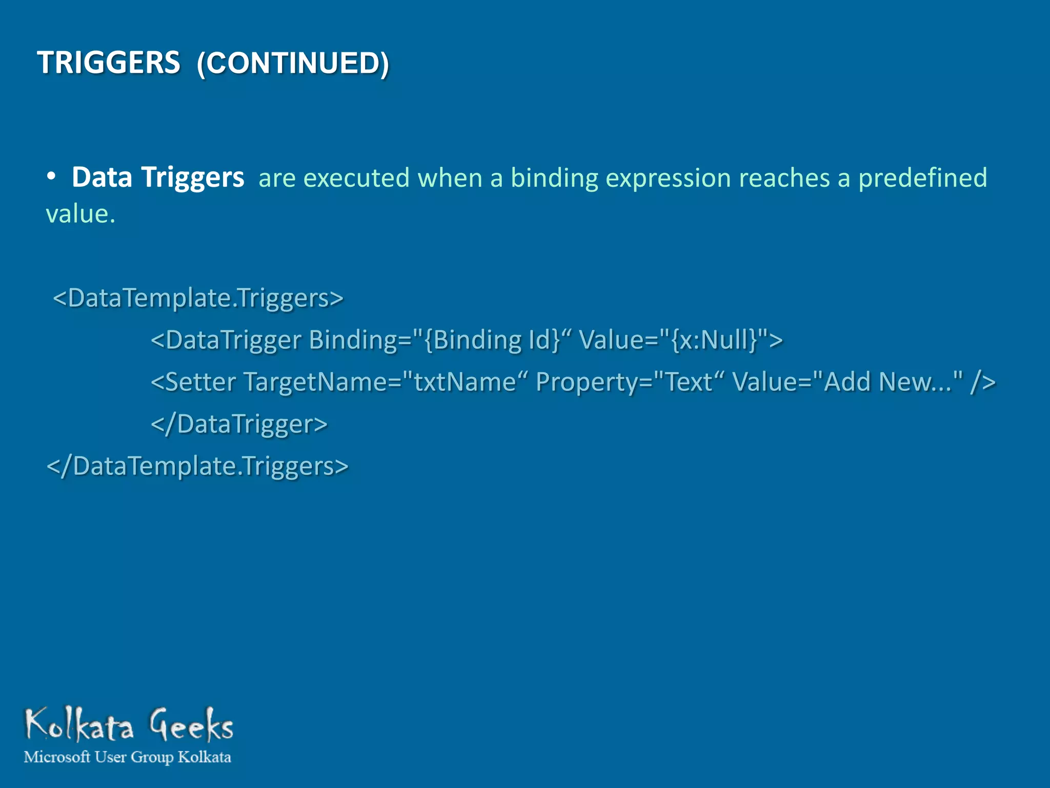 TRIGGERS (CONTINUED)


• Data Triggers are executed when a binding expression reaches a predefined
value.

<DataTemplate.Triggers>
        <DataTrigger Binding="{Binding Id}“ Value="{x:Null}">
        <Setter TargetName="txtName“ Property="Text“ Value="Add New..." />
        </DataTrigger>
</DataTemplate.Triggers>
 