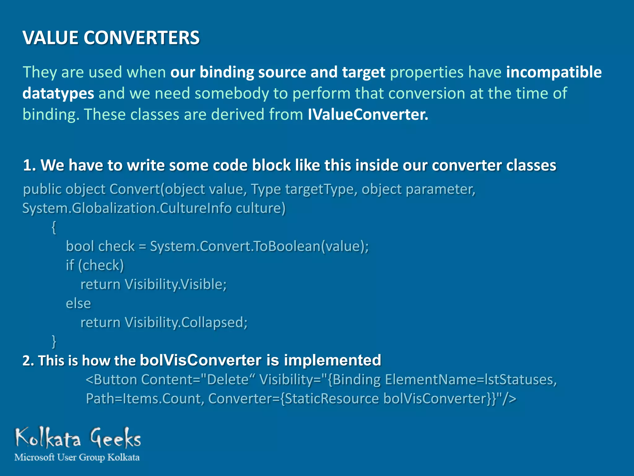 VALUE CONVERTERS
They are used when our binding source and target properties have incompatible
datatypes and we need somebody to perform that conversion at the time of
binding. These classes are derived from IValueConverter.

1. We have to write some code block like this inside our converter classes
public object Convert(object value, Type targetType, object parameter,
System.Globalization.CultureInfo culture)
     {
       bool check = System.Convert.ToBoolean(value);
       if (check)
           return Visibility.Visible;
       else
           return Visibility.Collapsed;
     }
2. This is how the bolVisConverter is implemented
            <Button Content="Delete“ Visibility="{Binding ElementName=lstStatuses,
            Path=Items.Count, Converter={StaticResource bolVisConverter}}"/>
 