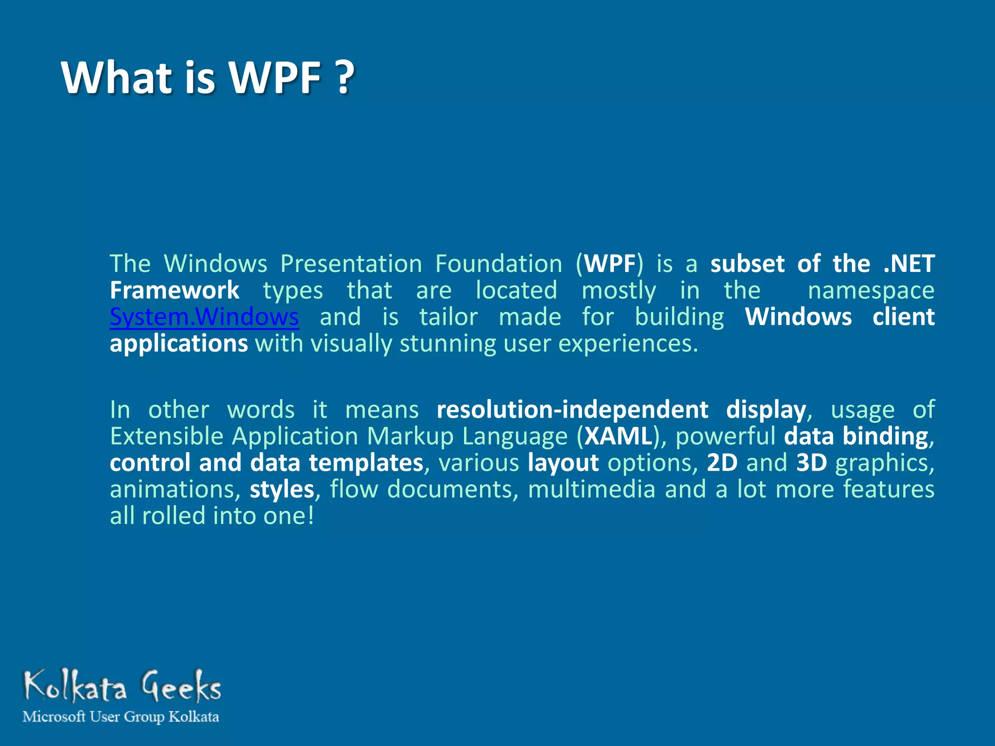 What is WPF ?


  The Windows Presentation Foundation (WPF) is a subset of the .NET
  Framework types that are located mostly in the         namespace
  System.Windows and is tailor made for building Windows client
  applications with visually stunning user experiences.

  In other words it means resolution-independent display, usage of
  Extensible Application Markup Language (XAML), powerful data binding,
  control and data templates, various layout options, 2D and 3D graphics,
  animations, styles, flow documents, multimedia and a lot more features
  all rolled into one!
 