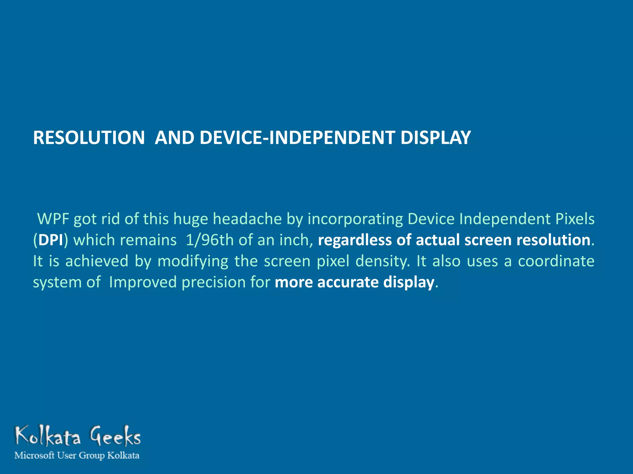 RESOLUTION AND DEVICE-INDEPENDENT DISPLAY


 WPF got rid of this huge headache by incorporating Device Independent Pixels
(DPI) which remains 1/96th of an inch, regardless of actual screen resolution.
It is achieved by modifying the screen pixel density. It also uses a coordinate
system of Improved precision for more accurate display.
 