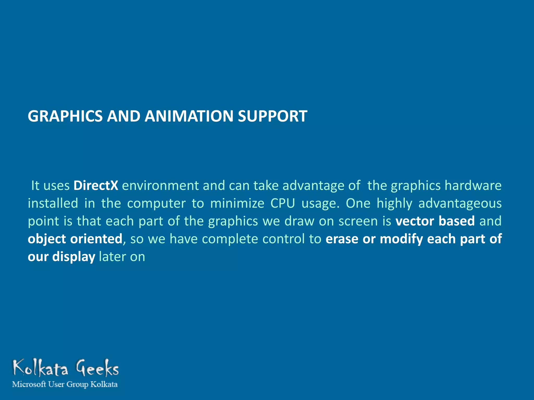 GRAPHICS AND ANIMATION SUPPORT


 It uses DirectX environment and can take advantage of the graphics hardware
installed in the computer to minimize CPU usage. One highly advantageous
point is that each part of the graphics we draw on screen is vector based and
object oriented, so we have complete control to erase or modify each part of
our display later on
 