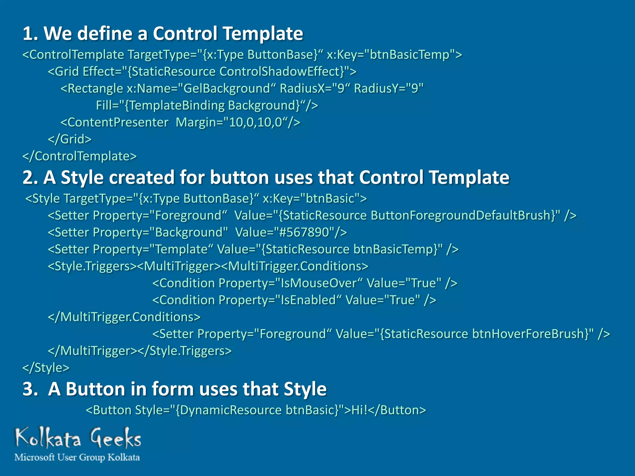 1. We define a Control Template
<ControlTemplate TargetType="{x:Type ButtonBase}“ x:Key="btnBasicTemp">
    <Grid Effect="{StaticResource ControlShadowEffect}">
      <Rectangle x:Name="GelBackground“ RadiusX="9“ RadiusY="9"
             Fill="{TemplateBinding Background}“/>
      <ContentPresenter Margin="10,0,10,0“/>
    </Grid>
</ControlTemplate>
2. A Style created for button uses that Control Template
<Style TargetType="{x:Type ButtonBase}“ x:Key="btnBasic">
    <Setter Property="Foreground“ Value="{StaticResource ButtonForegroundDefaultBrush}" />
    <Setter Property="Background" Value="#567890"/>
    <Setter Property="Template“ Value="{StaticResource btnBasicTemp}" />
    <Style.Triggers><MultiTrigger><MultiTrigger.Conditions>
                      <Condition Property="IsMouseOver“ Value="True" />
                      <Condition Property="IsEnabled“ Value="True" />
    </MultiTrigger.Conditions>
                      <Setter Property="Foreground“ Value="{StaticResource btnHoverForeBrush}" />
    </MultiTrigger></Style.Triggers>
</Style>
3. A Button in form uses that Style
          <Button Style="{DynamicResource btnBasic}">Hi!</Button>
 