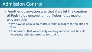 Admission Control
• Another observation was that if we let the creation
of Pods to be unconstrained, Kubernetes master
was unstable
 We have an admission controller that manages the creation of
Pods
 This ensures that we are only creating Pods that will be able
to execute without resource constraints
 