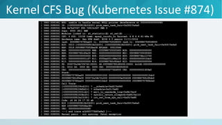 Kernel CFS Bug (Kubernetes Issue #874)
[ 3960.004144] BUG: unable to handle kernel NULL pointer dereference at 0000000000000080
[ 3960.008059] IP: [<ffffffff810b332f>] pick_next_task_fair+0x30f/0x4a0
[ 3960.008059] PGD 6e7bd7067 PUD 72813c067 PMD 0
[ 3960.008059] Oops: 0000 [#1] SMP
[ 3960.008059] Modules linked in: xt_statistic(E) xt_nat(E) ......
[ 3960.008059] CPU: 4 PID: 10158 Comm: mysql_tzinfo_to Tainted: G E 4.4.41-k8s #1
[ 3960.008059] Hardware name: Xen HVM domU, BIOS 4.2.amazon 11/11/2016
[ 3960.008059] task: ffff8807578fae00 ti: ffff88075f028000 task.ti: ffff88075f028000
[ 3960.008059] RIP: 0010:[<ffffffff810b332f>] [<ffffffff810b332f>] pick_next_task_fair+0x30f/0x4a0
[ 3960.008059] RSP: 0018:ffff88075f02be38 EFLAGS: 00010046
[ 3960.008059] RAX: 0000000000000000 RBX: ffff8807250ff400 RCX: 0000000000000000
[ 3960.008059] RDX: ffff88078fc95e30 RSI: 0000000000000000 RDI: ffff8807250ff400
[ 3960.008059] RBP: 0000000000000000 R08: 0000000000000000 R09: ffff88076bc13700
[ 3960.008059] R10: 0000000000001cf7 R11: ffffea001c98a100 R12: 0000000000015dc0
[ 3960.008059] R13: 0000000000000000 R14: ffff88078fc95dc0 R15: 0000000000000004
[ 3960.008059] FS: 00007fa34b7f6740(0000) GS:ffff88078fc80000(0000) knlGS:0000000000000000
[ 3960.008059] CS: 0010 DS: 0000 ES: 0000 CR0: 0000000080050033
[ 3960.008059] CR2: 0000000000000080 CR3: 000000067762d000 CR4: 00000000001406e0
[ 3960.008059] Stack:
[ 3960.008059] ffff8807578fae00 0000000000001000 0000000200000000 0000000000015dc0
[ 3960.008059] ffff88078fc95e30 00007fa34b7fc000 000000005ef04228 ffff88078fc95dc0
[ 3960.008059] ffff8807578fae00 0000000000015dc0 0000000000000000 ffff8807578fb2a0
[ 3960.008059] Call Trace:
[ 3960.008059] [<ffffffff8159cd1f>] ? __schedule+0xdf/0x960
[ 3960.008059] [<ffffffff8159d5d1>] ? schedule+0x31/0x80
[ 3960.008059] [<ffffffff810031cb>] ? exit_to_usermode_loop+0x6b/0xc0
[ 3960.008059] [<ffffffff81003bcf>] ? syscall_return_slowpath+0x8f/0x110
[ 3960.008059] [<ffffffff815a1518>] ? int_ret_from_sys_call+0x25/0x8f
[ 3960.008059] Code: c6 44 24 17 00 eb ......
[ 3960.008059] RIP [<ffffffff810b332f>] pick_next_task_fair+0x30f/0x4a0
[ 3960.008059] RSP <ffff88075f02be38>
[ 3960.008059] CR2: 0000000000000080
[ 3960.008059] ---[ end trace e1b9f0775b83e8e3 ]---
[ 3960.008059] Kernel panic - not syncing: Fatal exception
 