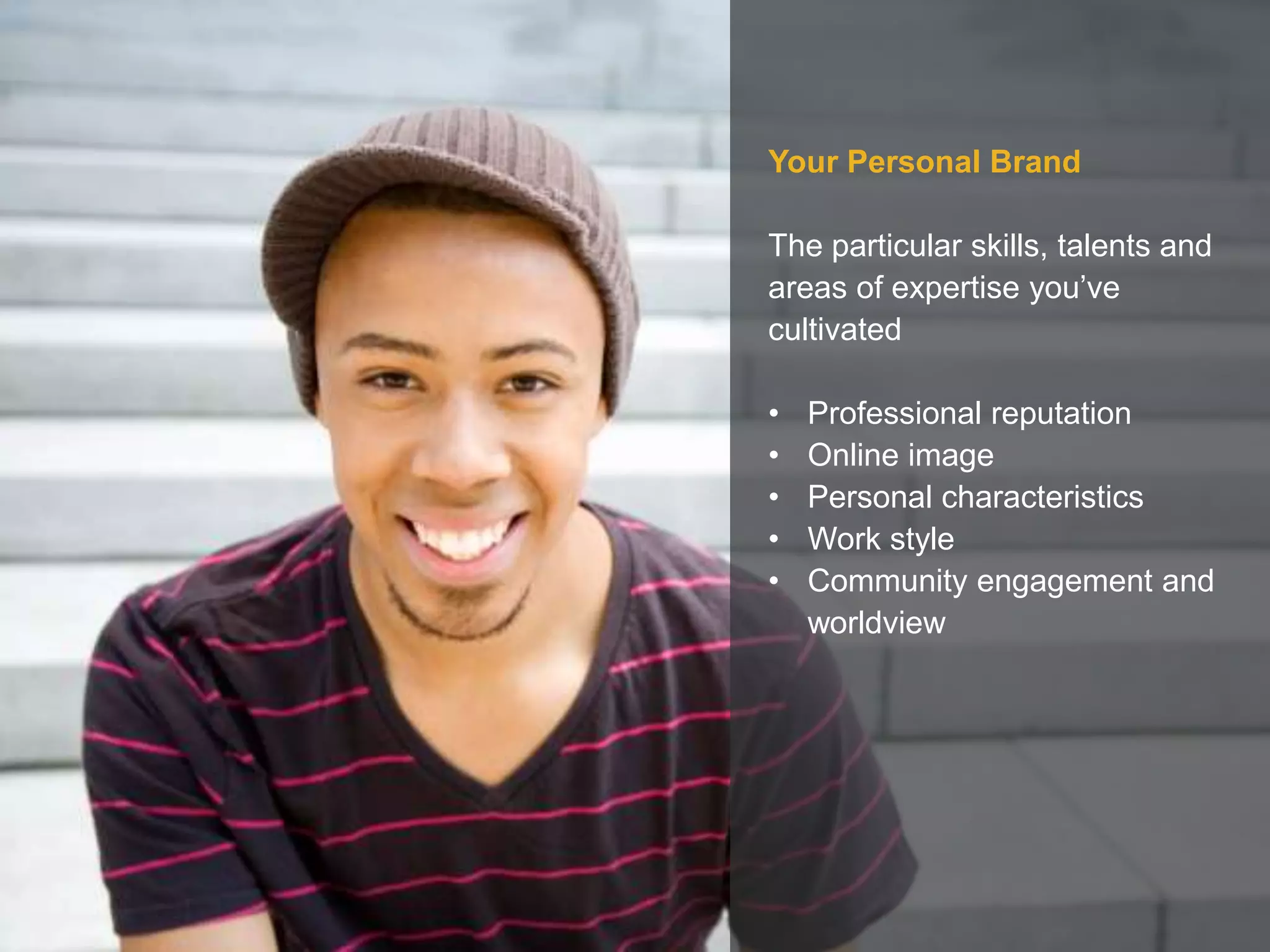 Your Personal Brand
The particular skills, talents and
areas of expertise you’ve
cultivated
• Professional reputation
• Online image
• Personal characteristics
• Work style
• Community engagement and
worldview
 