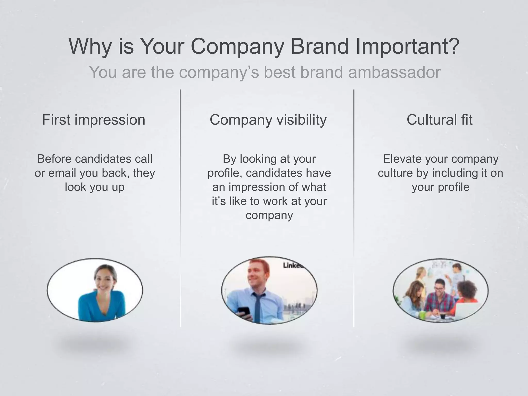 Cultural fitFirst impression Company visibility
Elevate your company
culture by including it on
your profile
Before candidates call
or email you back, they
look you up
By looking at your
profile, candidates have
an impression of what
it’s like to work at your
company
Why is Your Company Brand Important?
You are the company’s best brand ambassador
 